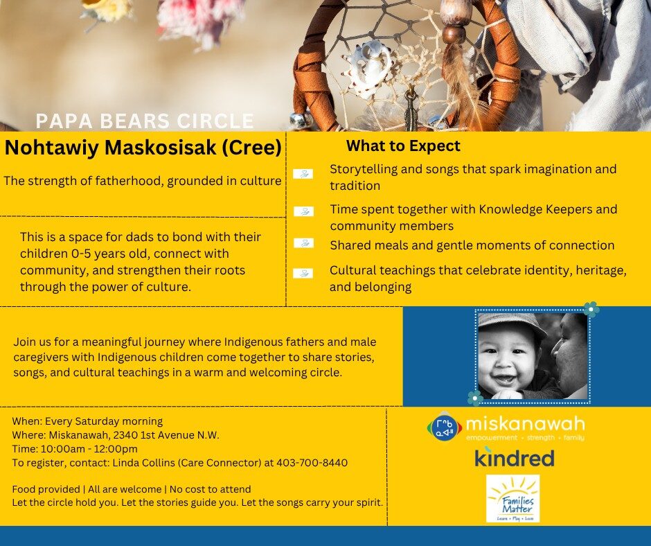 Join us for a meaningful journey where Indigenous fathers and male caregivers with Indigenous children come together to share stories, songs, and cultural teachings in a warm and welcoming circle. Join us for a meaningful journey where Indigenous fathers and male caregivers with Indigenous children come together to share stories, songs, and cultural teachings in a warm and welcoming circle. When: Every Saturday morning Where: Miskanawah, 2340 1st Avenue N.W. Time: 10:00am - 12:00pm Call to register at 403-247-5003 Ext.2 Food provided | All are welcome | No cost to attend Let the circle hold you. Let the stories guide you. Let the songs carry your spirit.