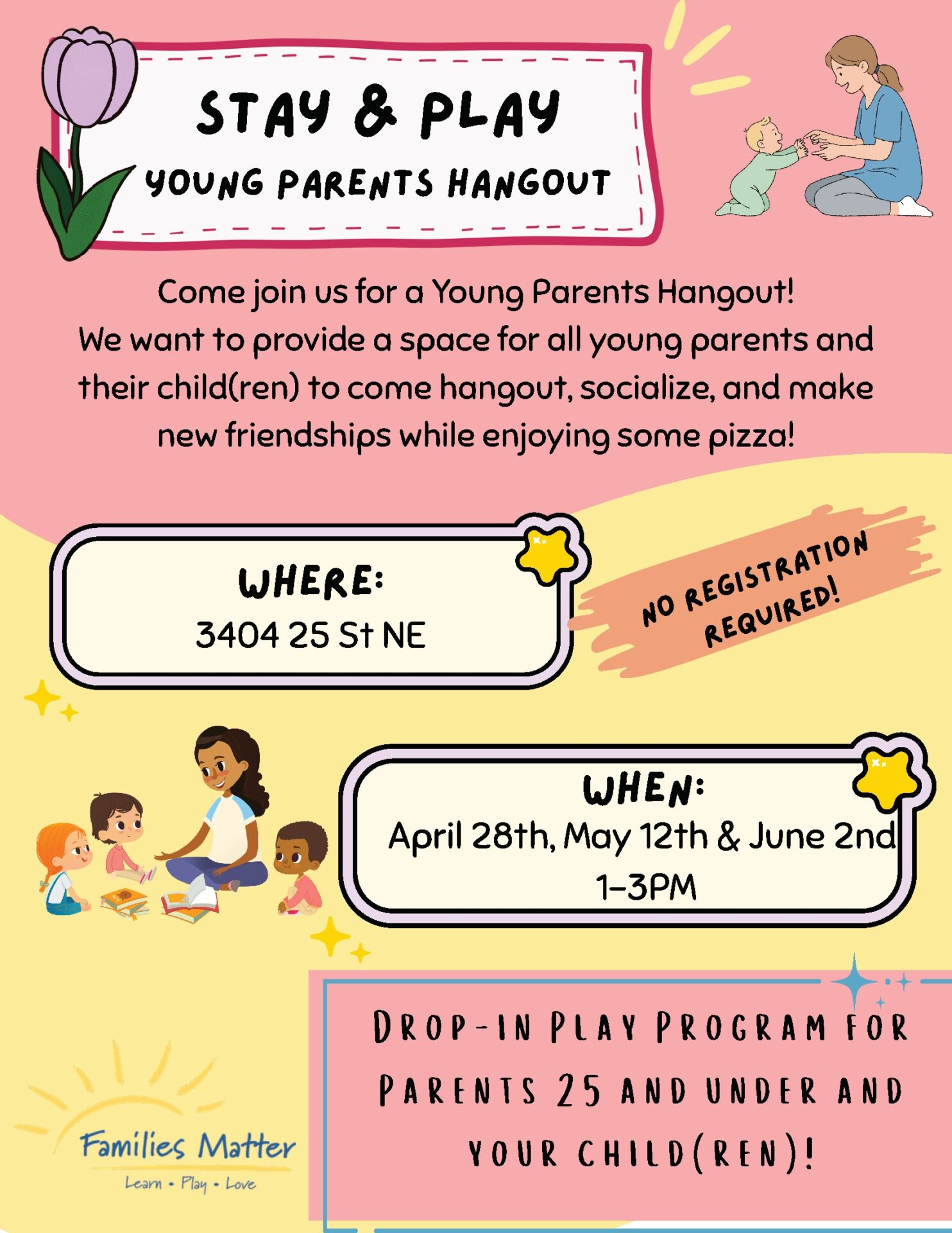Text: Stay & Play Young Parents Hangout Come join us for a Young Parents Hangout! We want to provide a space for all young parents and their child(ren) to come hangout, socialize and make new friendships while enjoying some pizza! No Registration Required! Drop-In Play Program for parents 25 and under and your child(ren)! Where: 3404 25 Street NE When: April 28, May 12 & June 2, 1-3pm